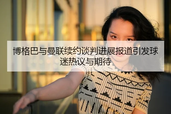 博格巴与曼联续约谈判进展报道引发球迷热议与期待