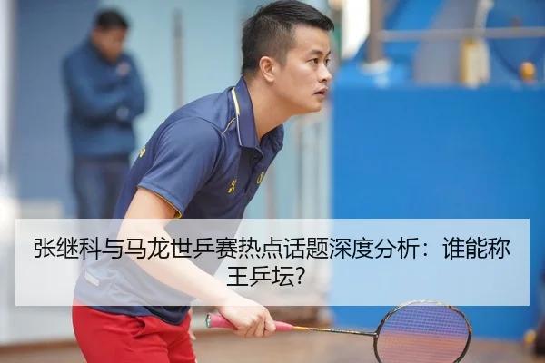 张继科与马龙世乒赛热点话题深度分析：谁能称王乒坛？